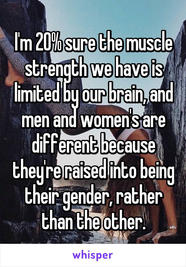 I'm 20% sure the muscle strength we have is limited by our brain, and men and women's are different because they're raised into being their gender, rather than the other.