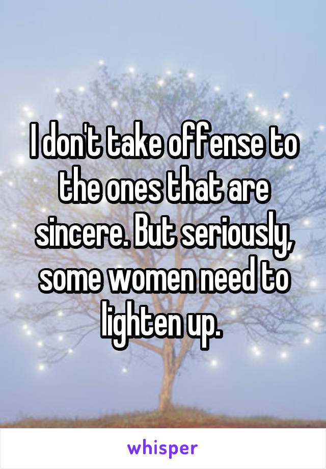 I don't take offense to the ones that are sincere. But seriously, some women need to lighten up. 