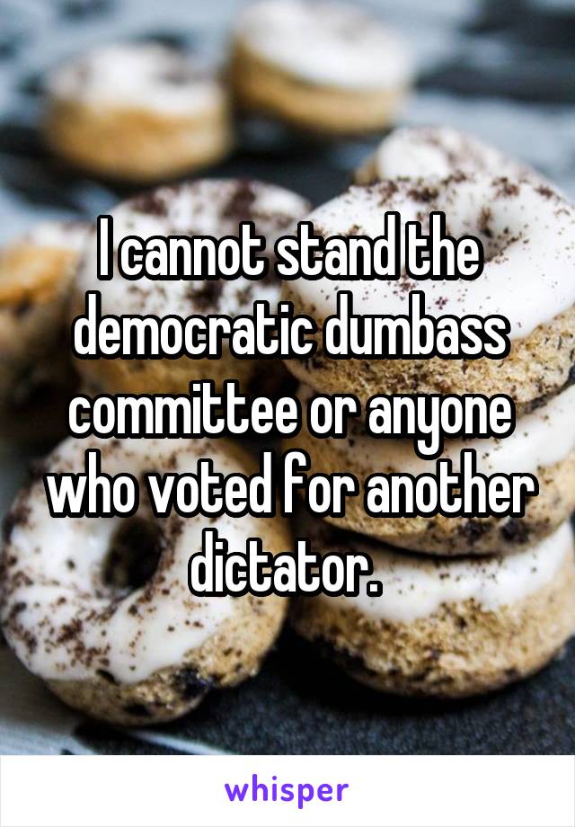 I cannot stand the democratic dumbass committee or anyone who voted for another dictator. 