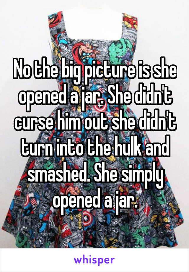 No the big picture is she opened a jar. She didn't curse him out she didn't turn into the hulk and smashed. She simply opened a jar.