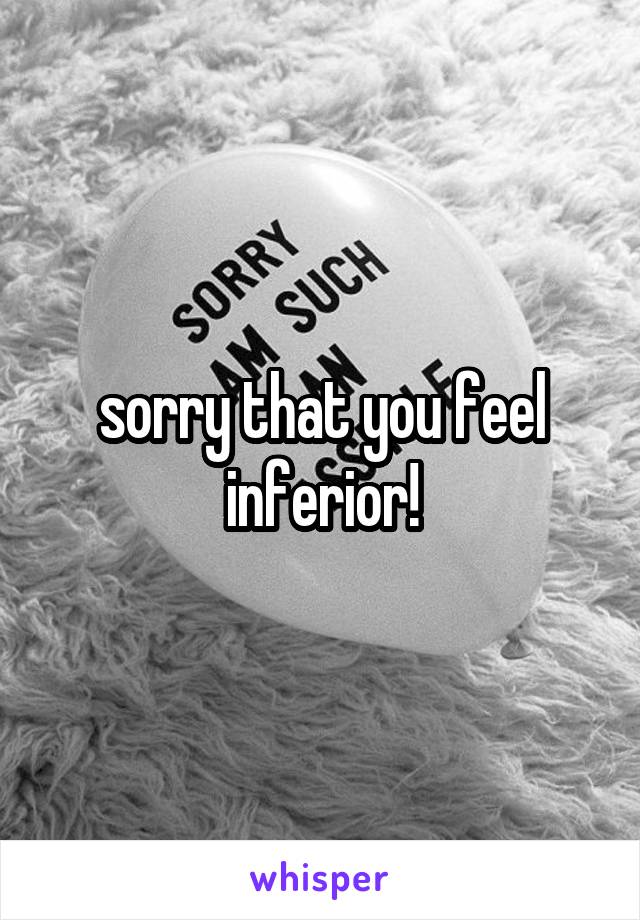 sorry that you feel inferior!