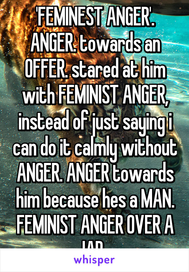 'FEMINEST ANGER'. ANGER. towards an OFFER. stared at him with FEMINIST ANGER, instead of just saying i can do it calmly without ANGER. ANGER towards him because hes a MAN. FEMINIST ANGER OVER A JAR...