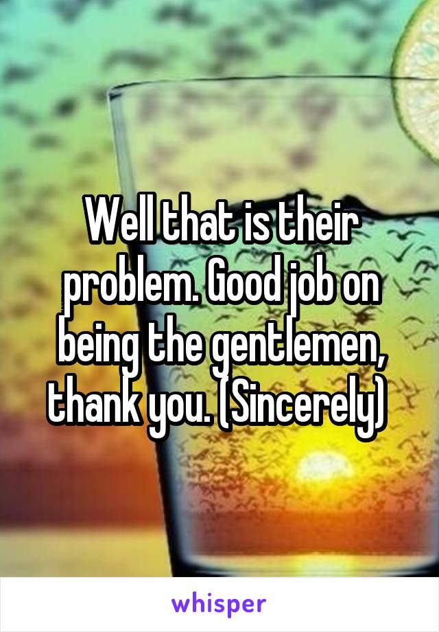 Well that is their problem. Good job on being the gentlemen, thank you. (Sincerely) 