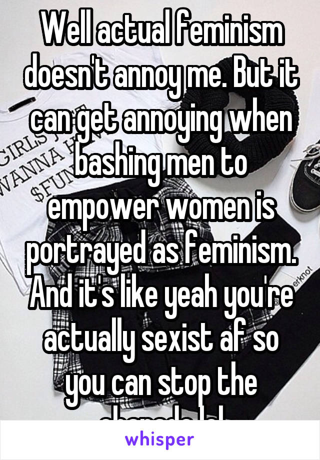 Well actual feminism doesn't annoy me. But it can get annoying when bashing men to empower women is portrayed as feminism. And it's like yeah you're actually sexist af so you can stop the charade lol