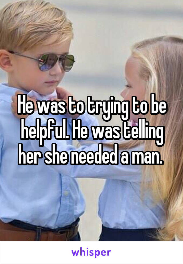 He was to trying to be helpful. He was telling her she needed a man. 