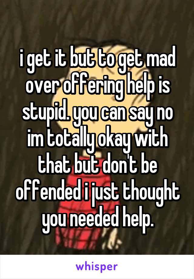 i get it but to get mad over offering help is stupid. you can say no im totally okay with that but don't be offended i just thought you needed help.