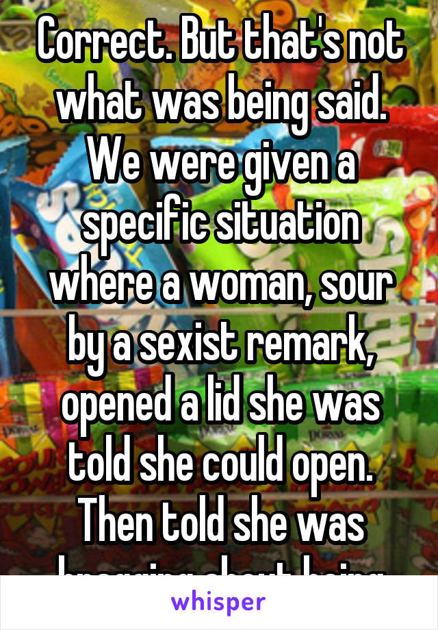 Correct. But that's not what was being said. We were given a specific situation where a woman, sour by a sexist remark, opened a lid she was told she could open. Then told she was bragging about being