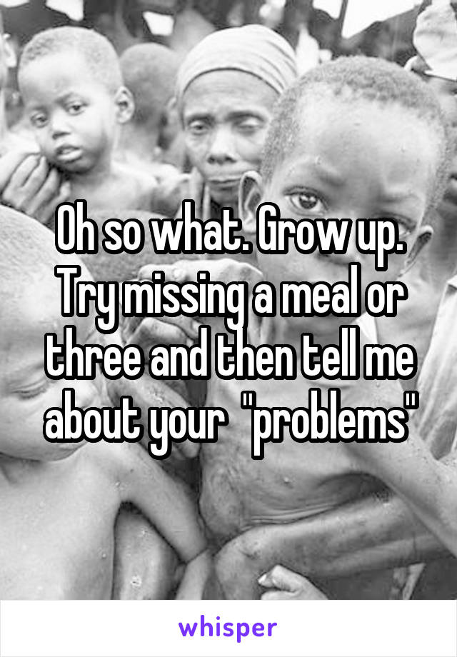 Oh so what. Grow up. Try missing a meal or three and then tell me about your  "problems"