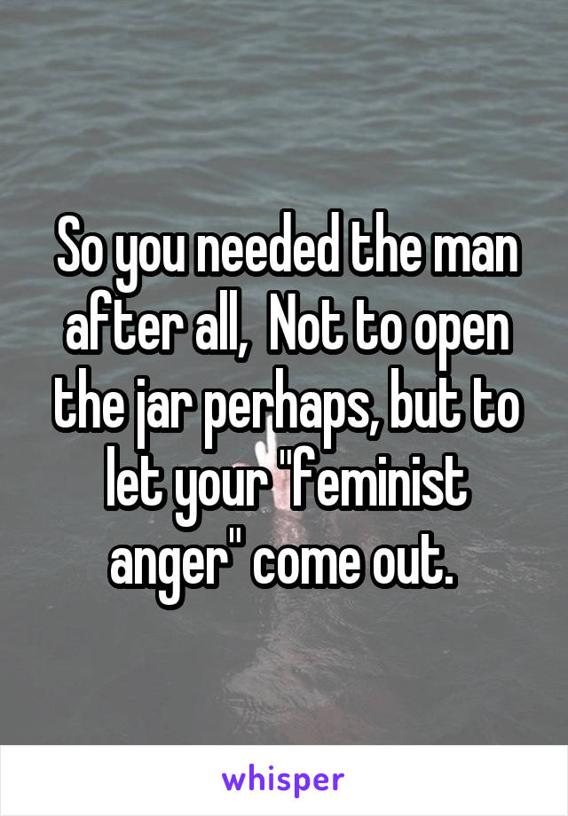 So you needed the man after all,  Not to open the jar perhaps, but to let your "feminist anger" come out. 