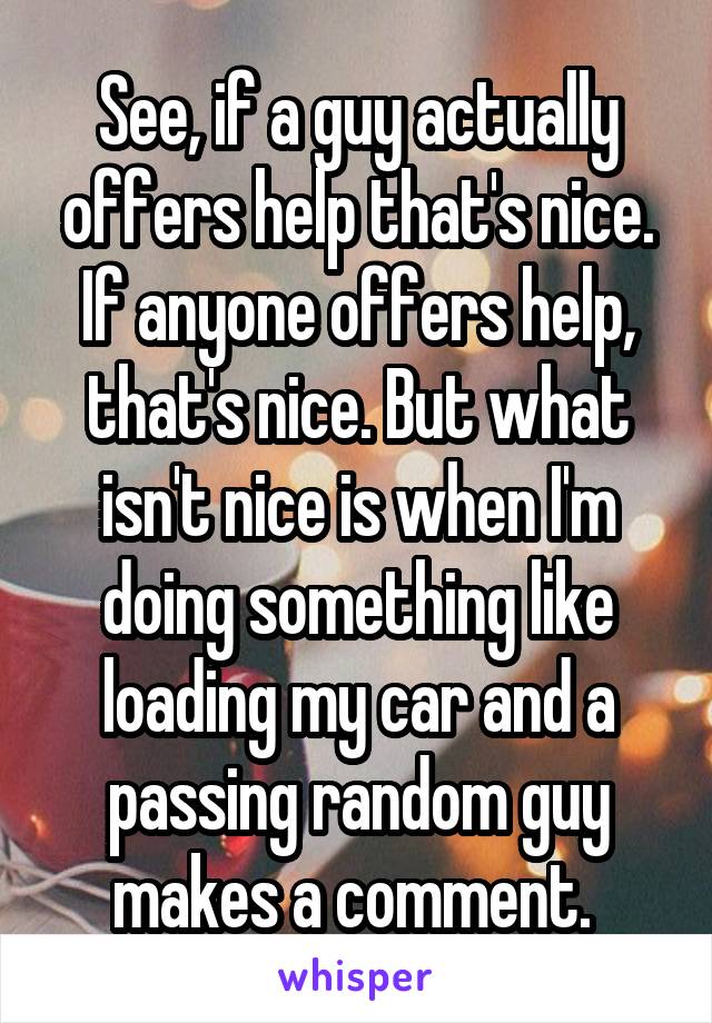 See, if a guy actually offers help that's nice. If anyone offers help, that's nice. But what isn't nice is when I'm doing something like loading my car and a passing random guy makes a comment. 