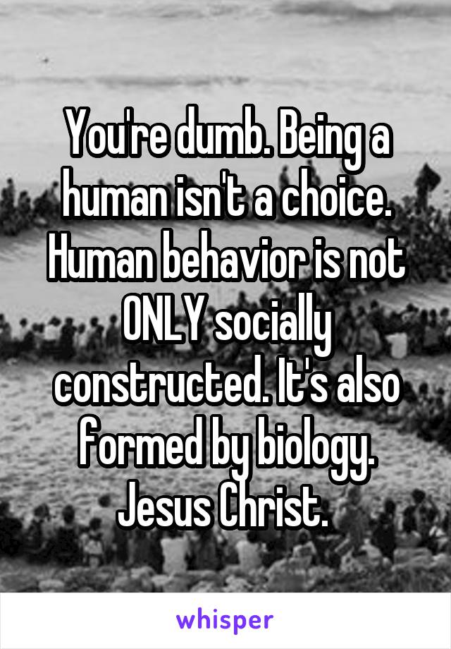 You're dumb. Being a human isn't a choice. Human behavior is not ONLY socially constructed. It's also formed by biology. Jesus Christ. 