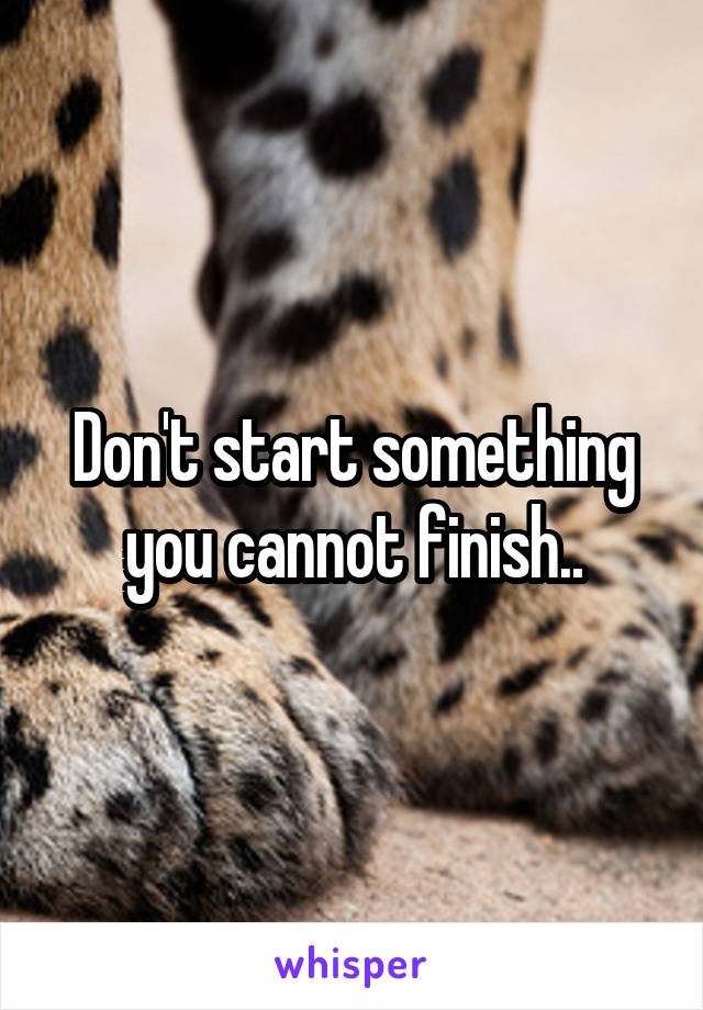 Don't start something you cannot finish..