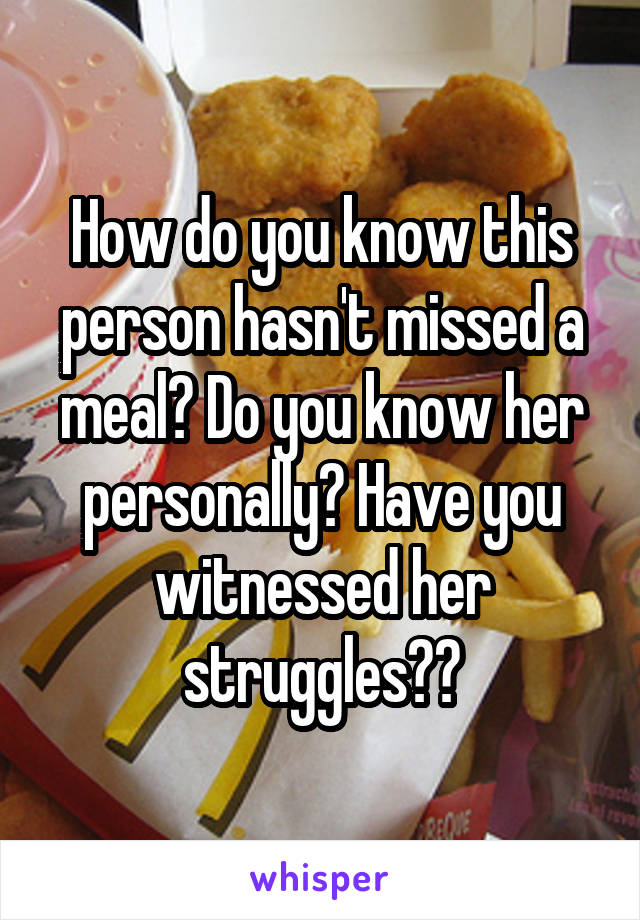 How do you know this person hasn't missed a meal? Do you know her personally? Have you witnessed her struggles??