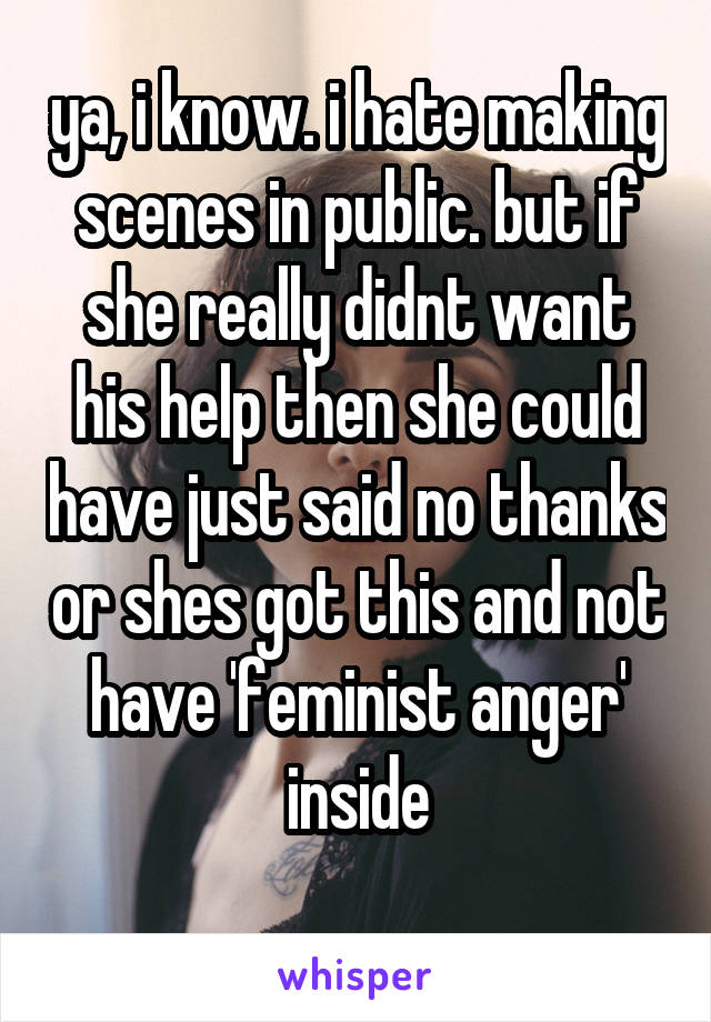 ya, i know. i hate making scenes in public. but if she really didnt want his help then she could have just said no thanks or shes got this and not have 'feminist anger' inside
