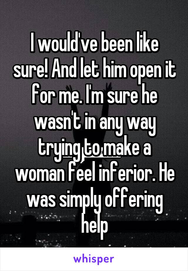 I would've been like sure! And let him open it for me. I'm sure he wasn't in any way trying to make a woman feel inferior. He was simply offering help