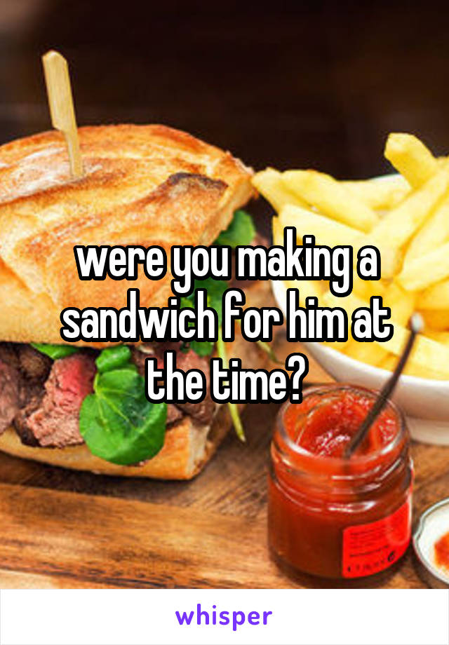 were you making a sandwich for him at the time?