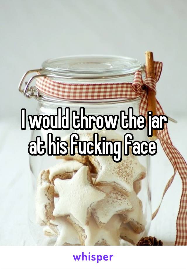 I would throw the jar at his fucking face 