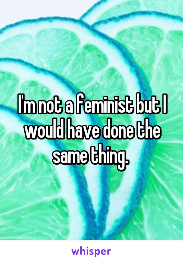 I'm not a feminist but I would have done the same thing. 