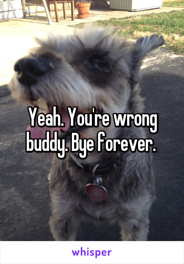 Yeah. You're wrong buddy. Bye forever. 