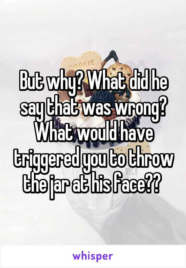 But why? What did he say that was wrong? What would have triggered you to throw the jar at his face?? 