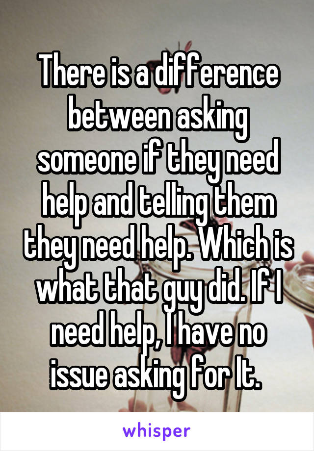 There is a difference between asking someone if they need help and telling them they need help. Which is what that guy did. If I need help, I have no issue asking for It. 