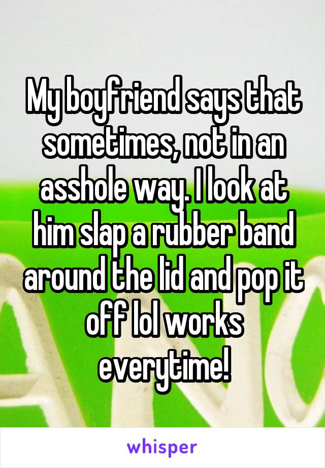 My boyfriend says that sometimes, not in an asshole way. I look at him slap a rubber band around the lid and pop it off lol works everytime!