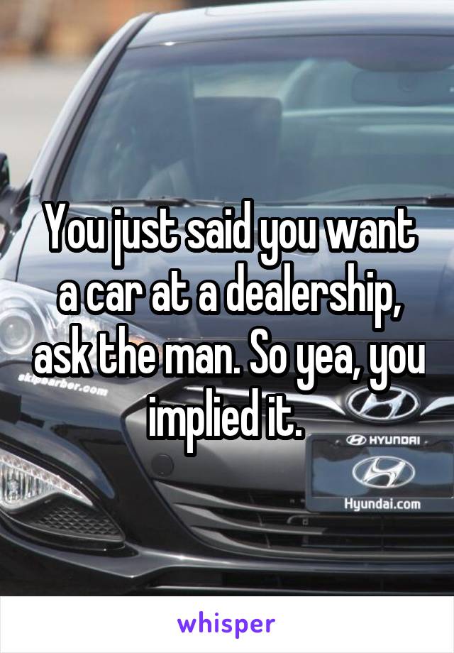 You just said you want a car at a dealership, ask the man. So yea, you implied it. 