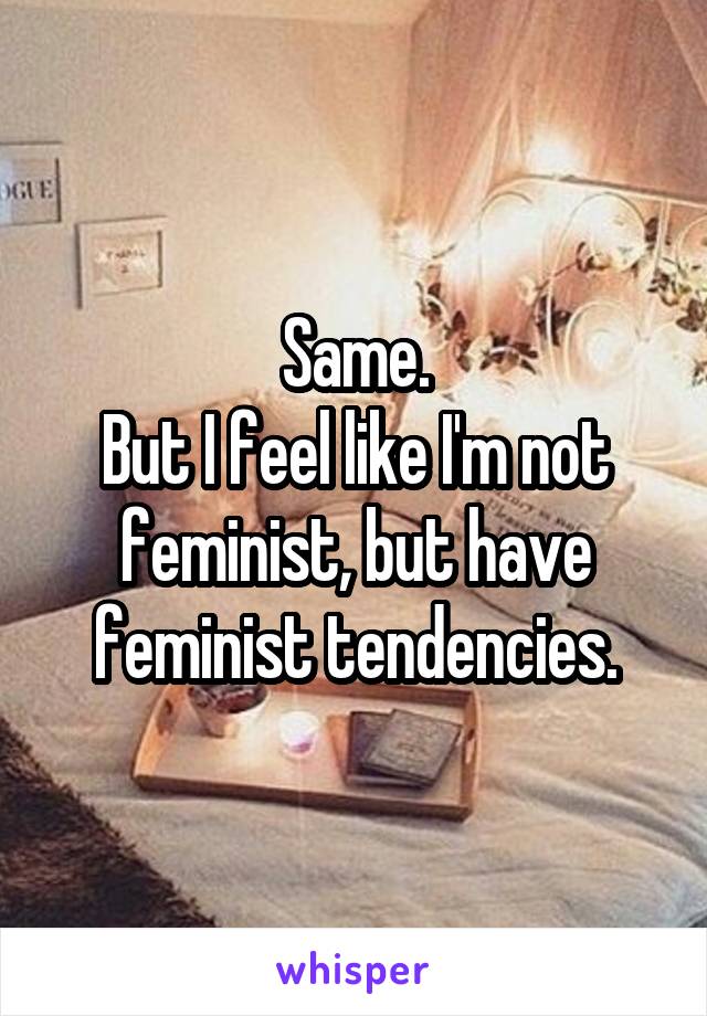 Same.
But I feel like I'm not feminist, but have feminist tendencies.