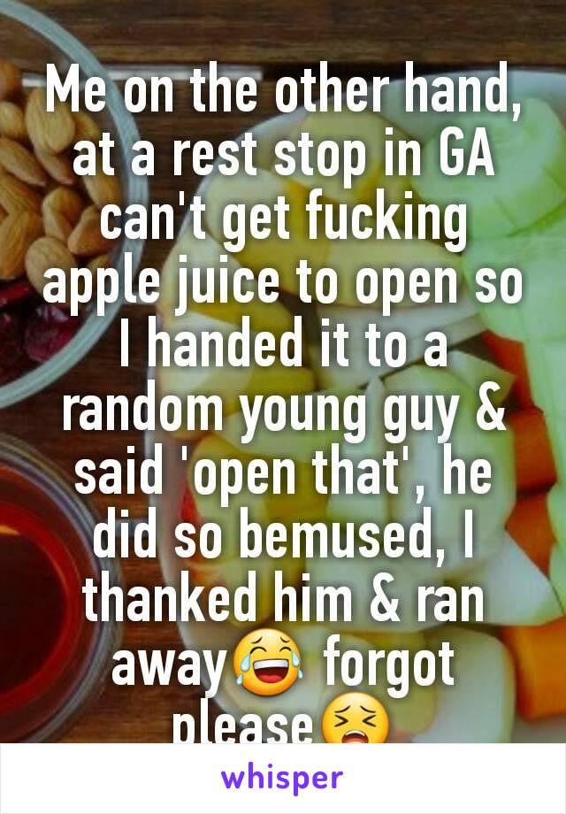 Me on the other hand, at a rest stop in GA can't get fucking apple juice to open so I handed it to a random young guy & said 'open that', he did so bemused, I thanked him & ran away😂 forgot please😣