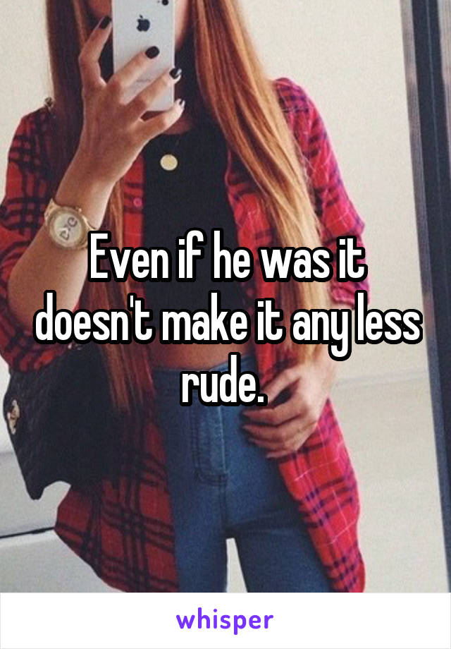 Even if he was it doesn't make it any less rude. 