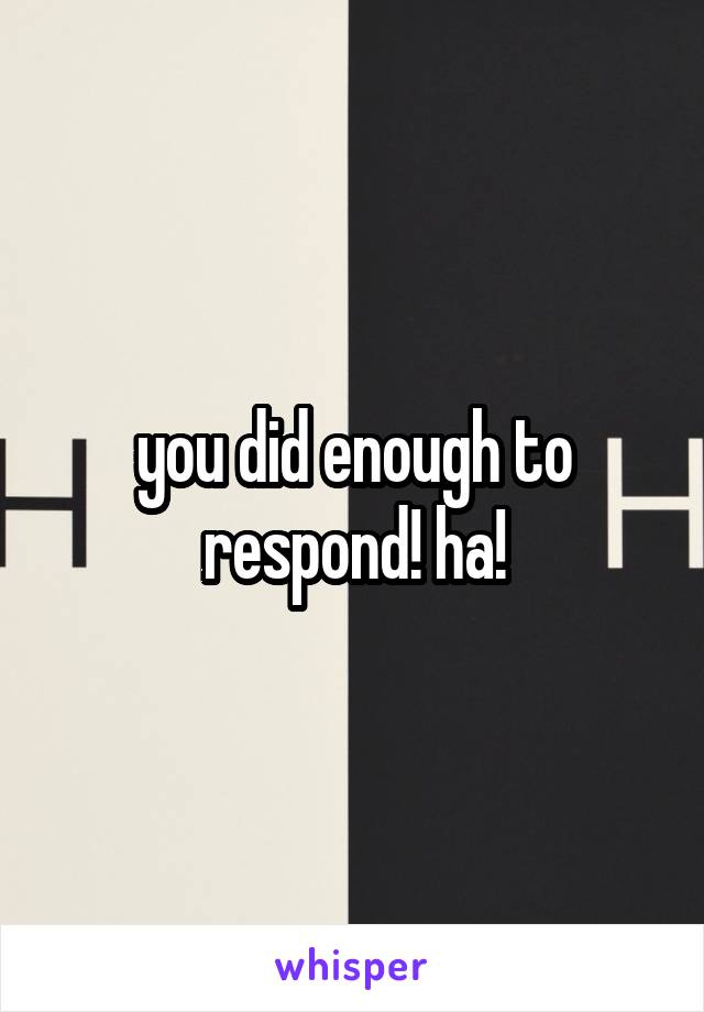 you did enough to respond! ha!