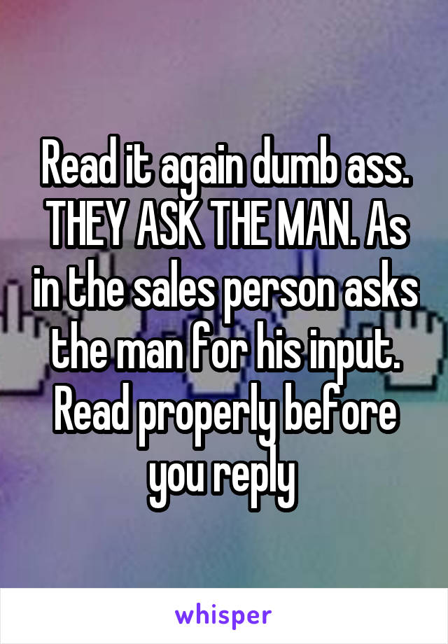 Read it again dumb ass. THEY ASK THE MAN. As in the sales person asks the man for his input. Read properly before you reply 