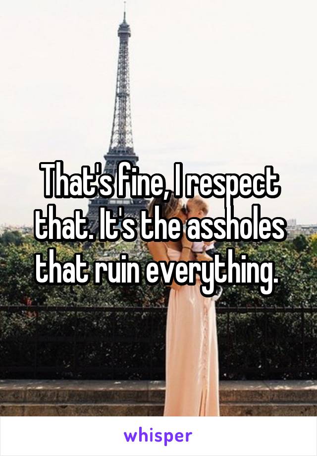 That's fine, I respect that. It's the assholes that ruin everything. 