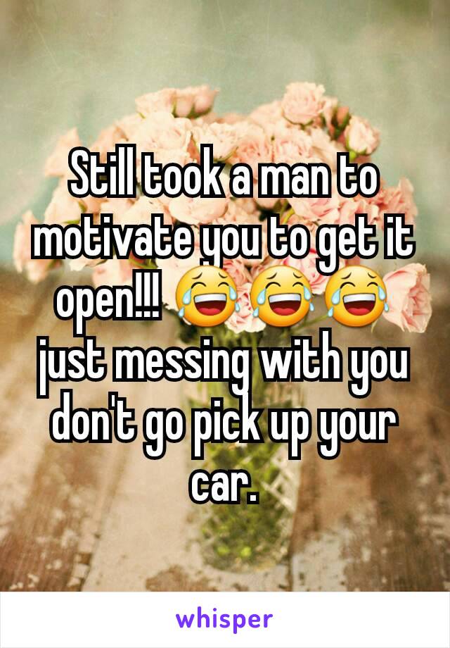 Still took a man to motivate you to get it open!!! 😂😂😂 just messing with you don't go pick up your car.