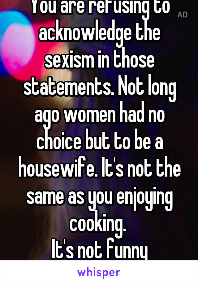 You are refusing to acknowledge the sexism in those statements. Not long ago women had no choice but to be a housewife. It's not the same as you enjoying cooking. 
It's not funny anymore.