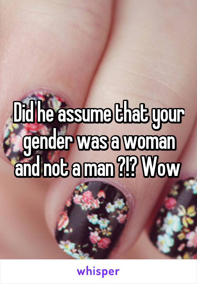 Did he assume that your gender was a woman and not a man ?!? Wow 