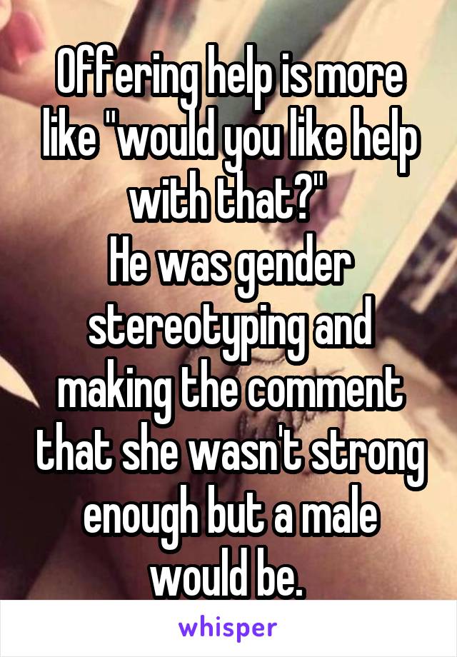 Offering help is more like "would you like help with that?" 
He was gender stereotyping and making the comment that she wasn't strong enough but a male would be. 