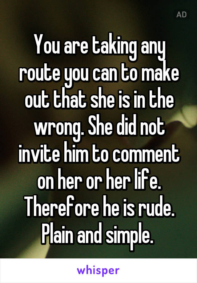 You are taking any route you can to make out that she is in the wrong. She did not invite him to comment on her or her life. Therefore he is rude. Plain and simple. 