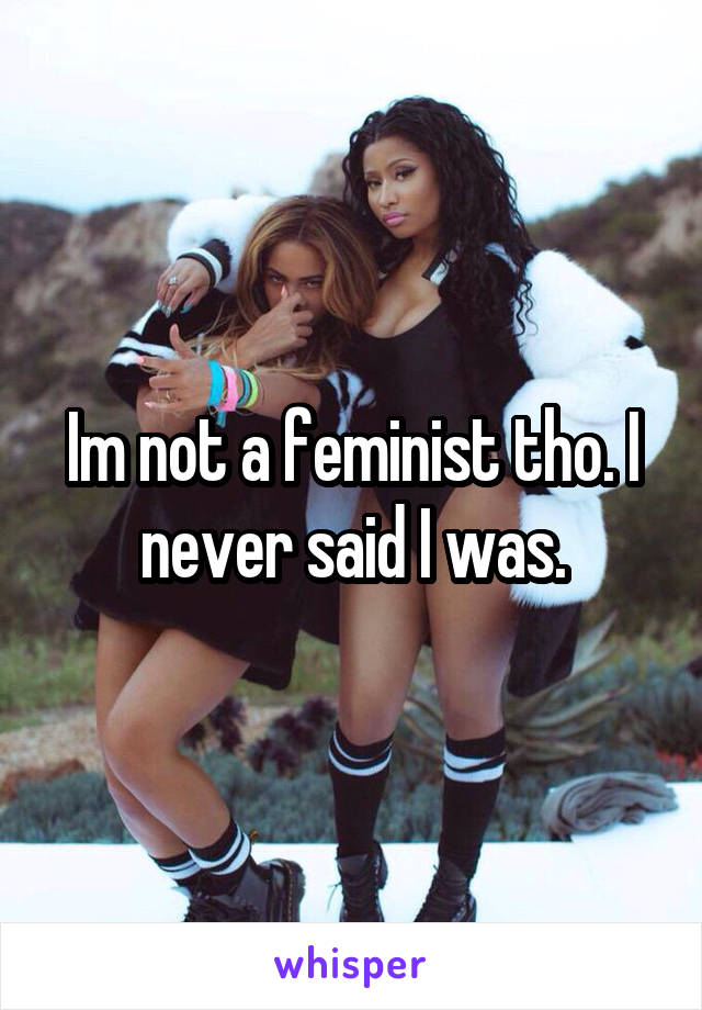 Im not a feminist tho. I never said I was.