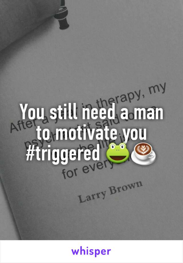 You still need a man to motivate you #triggered 🐸☕