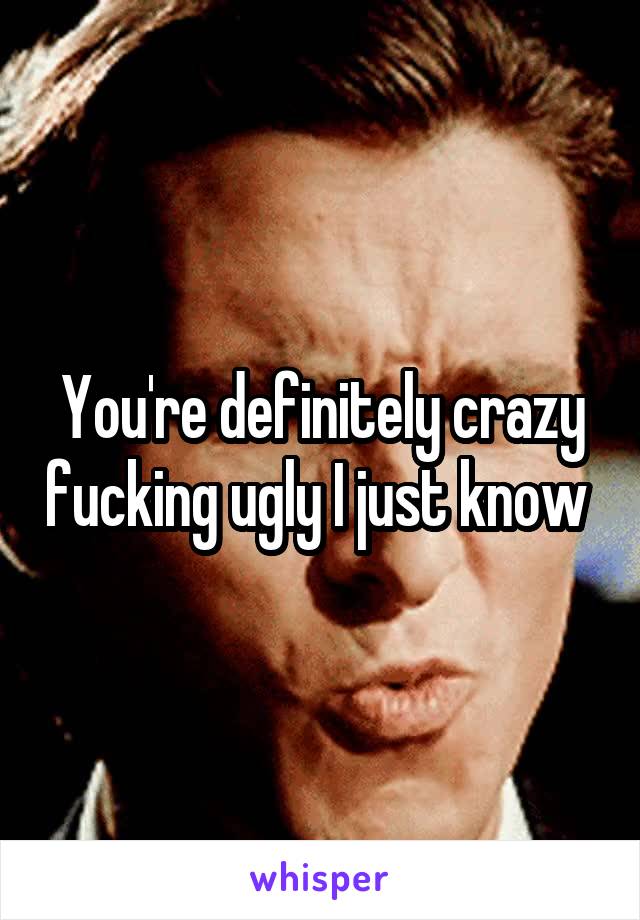 You're definitely crazy fucking ugly I just know 