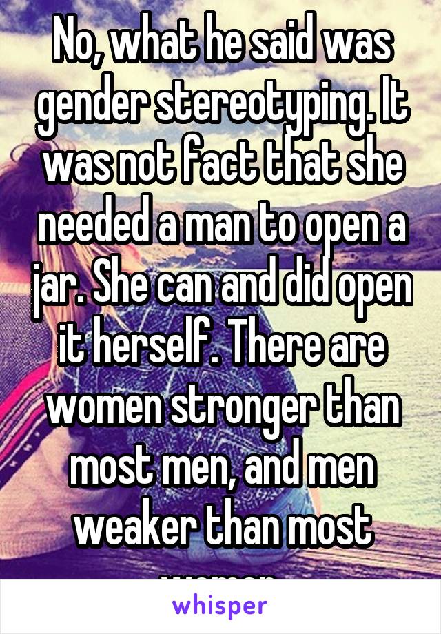 No, what he said was gender stereotyping. It was not fact that she needed a man to open a jar. She can and did open it herself. There are women stronger than most men, and men weaker than most women.