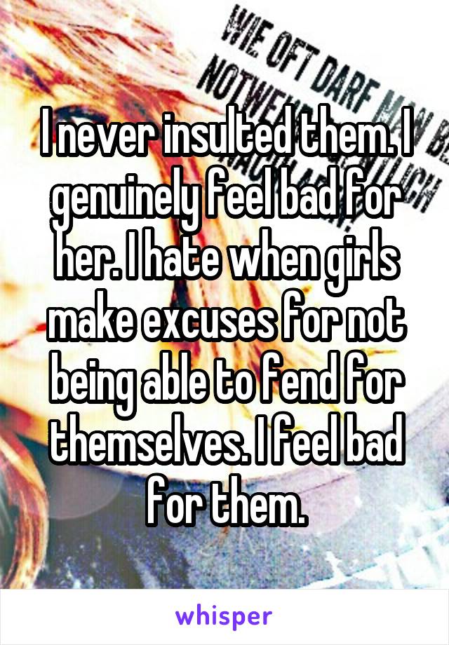 I never insulted them. I genuinely feel bad for her. I hate when girls make excuses for not being able to fend for themselves. I feel bad for them.