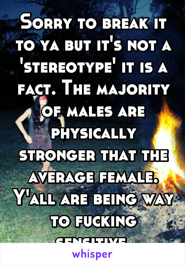 Sorry to break it to ya but it's not a 'stereotype' it is a fact. The majority of males are physically stronger that the average female. Y'all are being way to fucking sensitive 