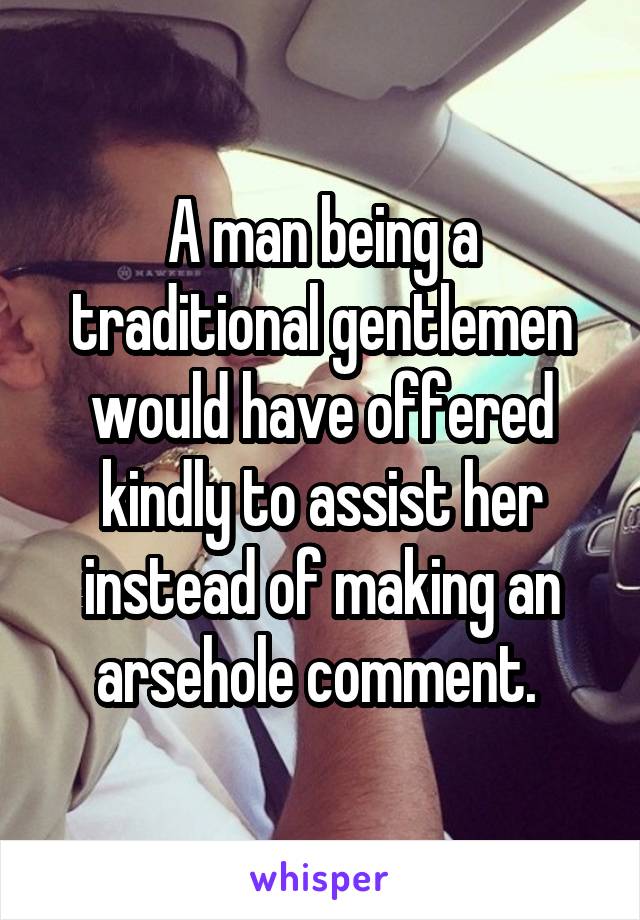 A man being a traditional gentlemen would have offered kindly to assist her instead of making an arsehole comment. 