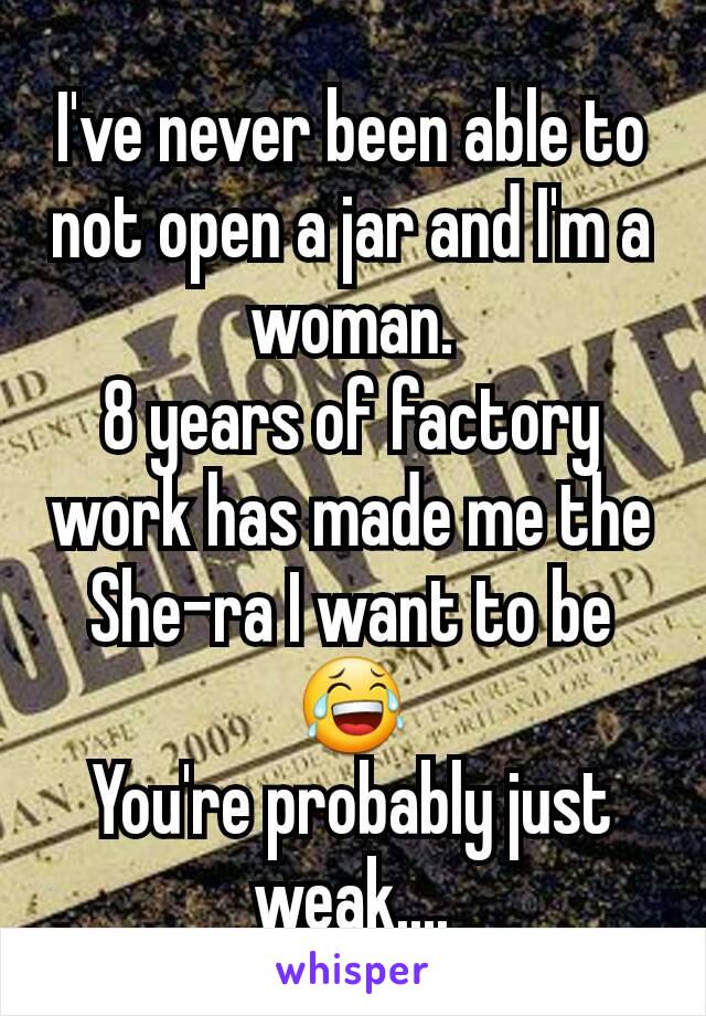 I've never been able to not open a jar and I'm a woman.
8 years of factory work has made me the She-ra I want to be 😂
You're probably just weak....