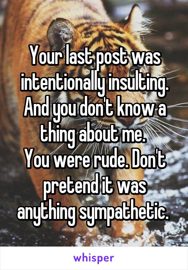 Your last post was intentionally insulting. And you don't know a thing about me. 
You were rude. Don't pretend it was anything sympathetic. 