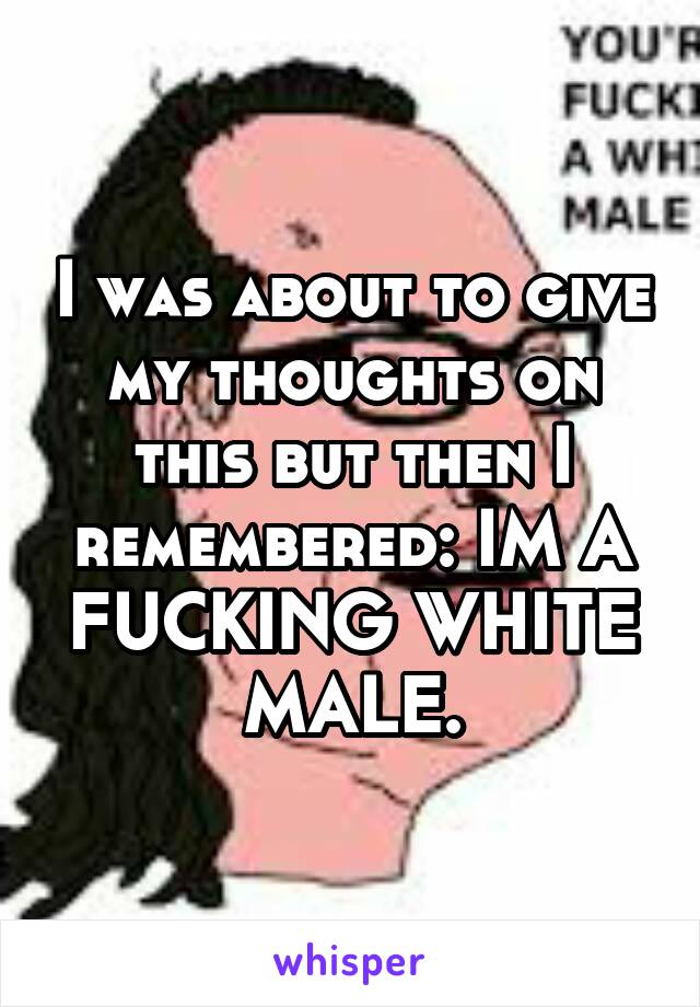 I was about to give my thoughts on this but then I remembered: IM A FUCKING WHITE MALE.