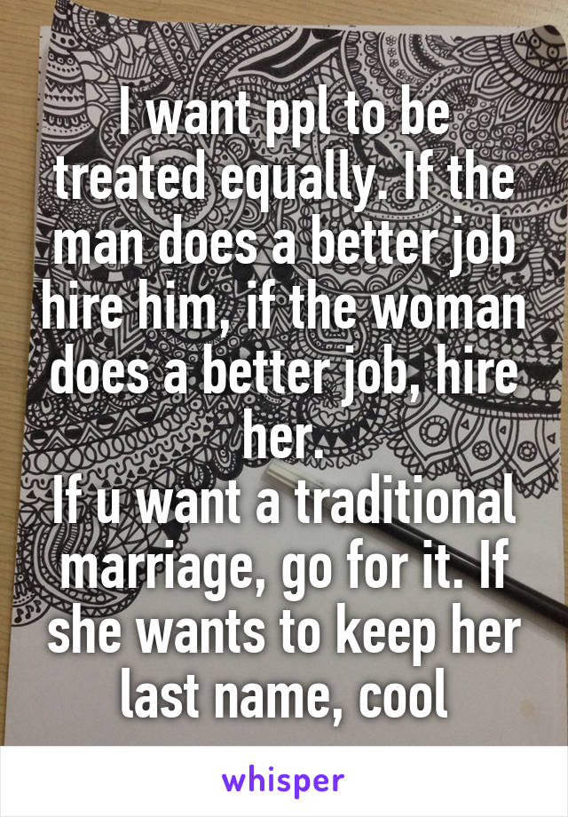 I want ppl to be treated equally. If the man does a better job hire him, if the woman does a better job, hire her.
If u want a traditional marriage, go for it. If she wants to keep her last name, cool