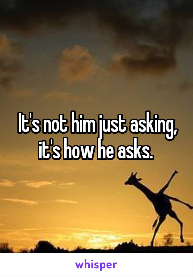 It's not him just asking, it's how he asks. 